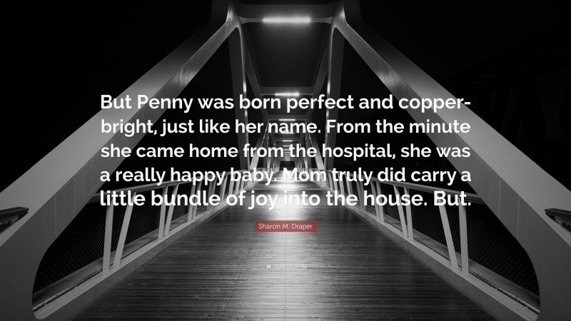 Sharon M. Draper Quote: “But Penny was born perfect and copper-bright, just like her name. From the minute she came home from the hospital, she was a really happy baby. Mom truly did carry a little bundle of joy into the house. But.”