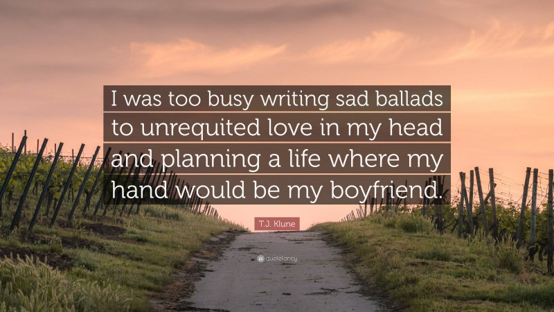 T.J. Klune Quote: “I was too busy writing sad ballads to unrequited love in my head and planning a life where my hand would be my boyfriend.”