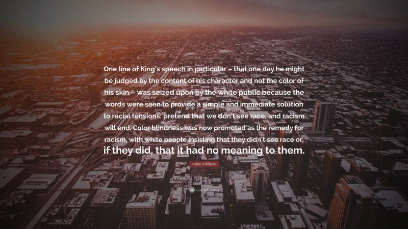 Robin DiAngelo Quote: “One line of King’s speech in particular – that one day he might be judged by the content of his character and not the color of his skin – was seized upon by the white public because the words were seen to provide a simple and immediate solution to racial tensions: pretend that we don’t see race, and racism will end. Color blindness was now promoted as the remedy for racism, with white people insisting that they didn’t see race or, if they did, that it had no meaning to them.”