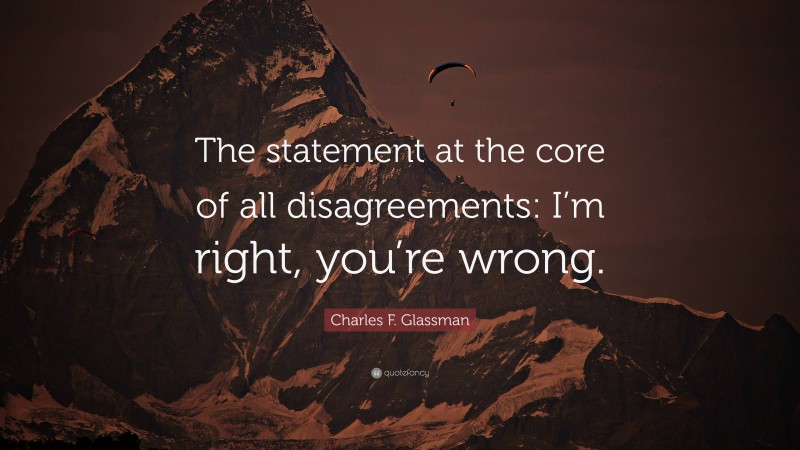Charles F. Glassman Quote: “The statement at the core of all disagreements: I’m right, you’re wrong.”