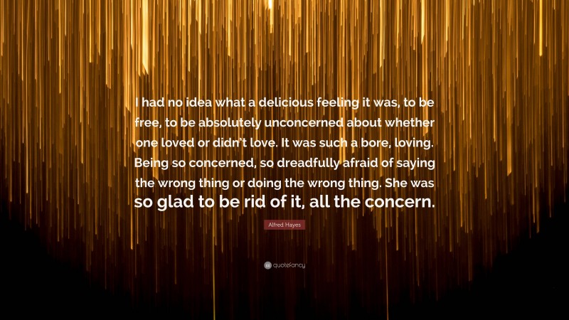Alfred Hayes Quote: “I had no idea what a delicious feeling it was, to be free, to be absolutely unconcerned about whether one loved or didn’t love. It was such a bore, loving. Being so concerned, so dreadfully afraid of saying the wrong thing or doing the wrong thing. She was so glad to be rid of it, all the concern.”