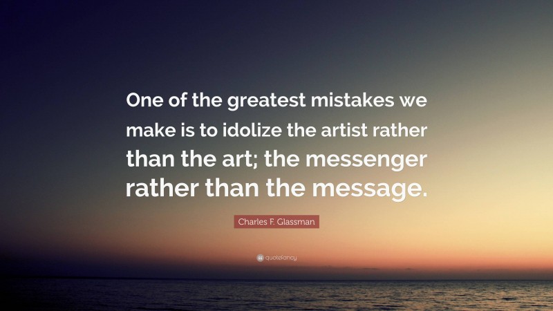 Charles F. Glassman Quote: “One of the greatest mistakes we make is to idolize the artist rather than the art; the messenger rather than the message.”