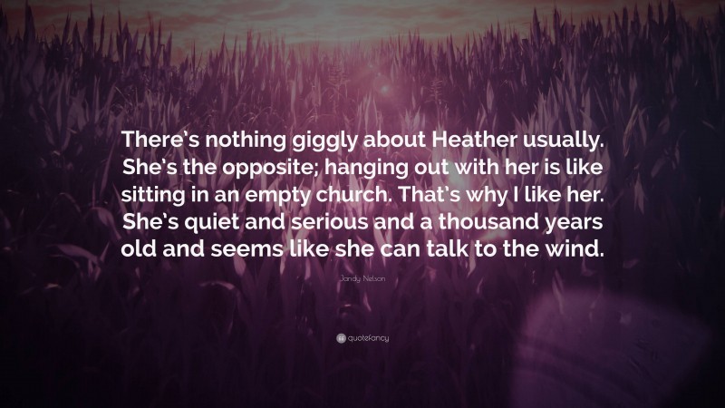 Jandy Nelson Quote: “There’s nothing giggly about Heather usually. She’s the opposite; hanging out with her is like sitting in an empty church. That’s why I like her. She’s quiet and serious and a thousand years old and seems like she can talk to the wind.”