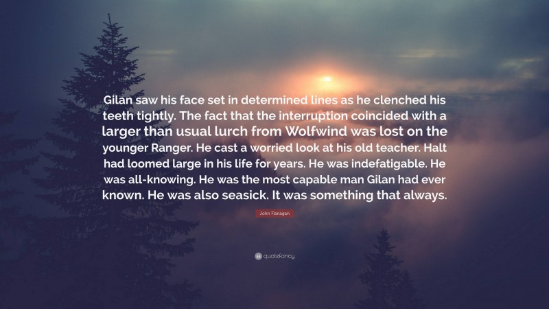 John Flanagan Quote: “Gilan saw his face set in determined lines as he clenched his teeth tightly. The fact that the interruption coincided with a larger than usual lurch from Wolfwind was lost on the younger Ranger. He cast a worried look at his old teacher. Halt had loomed large in his life for years. He was indefatigable. He was all-knowing. He was the most capable man Gilan had ever known. He was also seasick. It was something that always.”