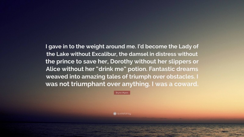 Brynn Myers Quote: “I gave in to the weight around me. I’d become the Lady of the Lake without Excalibur, the damsel in distress without the prince to save her, Dorothy without her slippers or Alice without her “drink me” potion. Fantastic dreams weaved into amazing tales of triumph over obstacles. I was not triumphant over anything. I was a coward.”