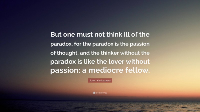 Soren Kierkegaard Quote: “But one must not think ill of the paradox, for the paradox is the passion of thought, and the thinker without the paradox is like the lover without passion: a mediocre fellow.”