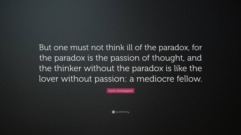 Soren Kierkegaard Quote: “But one must not think ill of the paradox, for the paradox is the passion of thought, and the thinker without the paradox is like the lover without passion: a mediocre fellow.”