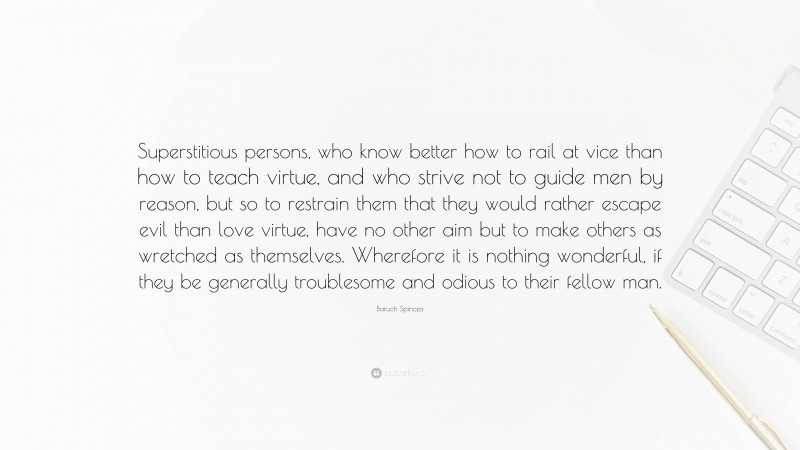 Baruch Spinoza Quote: “Superstitious persons, who know better how to rail at vice than how to teach virtue, and who strive not to guide men by reason, but so to restrain them that they would rather escape evil than love virtue, have no other aim but to make others as wretched as themselves. Wherefore it is nothing wonderful, if they be generally troublesome and odious to their fellow man.”