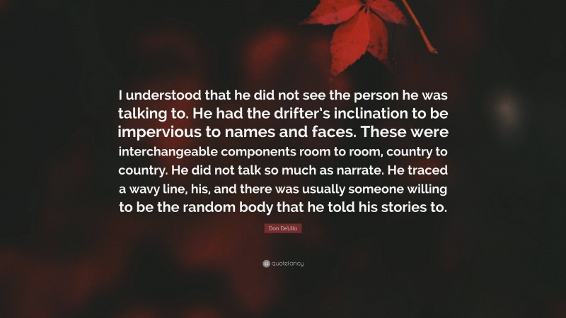 Don DeLillo Quote: “I understood that he did not see the person he was talking to. He had the drifter’s inclination to be impervious to names and faces. These were interchangeable components room to room, country to country. He did not talk so much as narrate. He traced a wavy line, his, and there was usually someone willing to be the random body that he told his stories to.”
