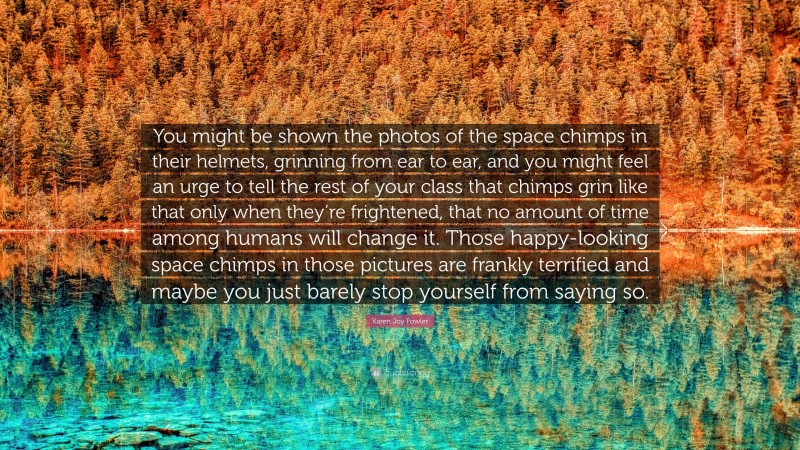 Karen Joy Fowler Quote: “You might be shown the photos of the space chimps in their helmets, grinning from ear to ear, and you might feel an urge to tell the rest of your class that chimps grin like that only when they’re frightened, that no amount of time among humans will change it. Those happy-looking space chimps in those pictures are frankly terrified and maybe you just barely stop yourself from saying so.”
