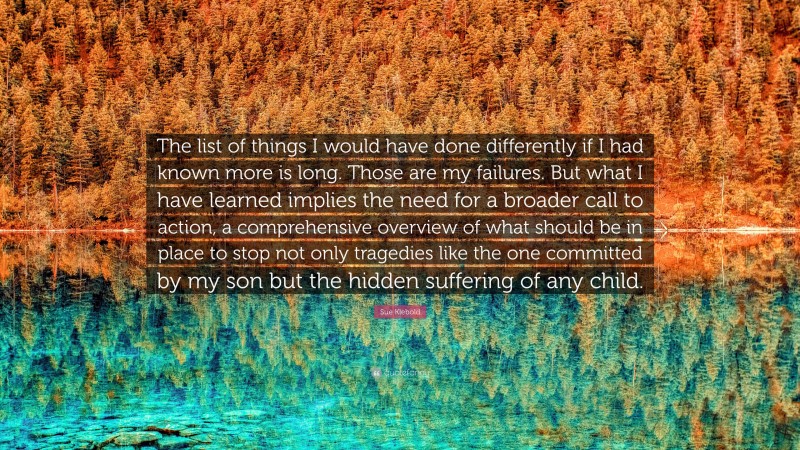 Sue Klebold Quote: “The list of things I would have done differently if I had known more is long. Those are my failures. But what I have learned implies the need for a broader call to action, a comprehensive overview of what should be in place to stop not only tragedies like the one committed by my son but the hidden suffering of any child.”