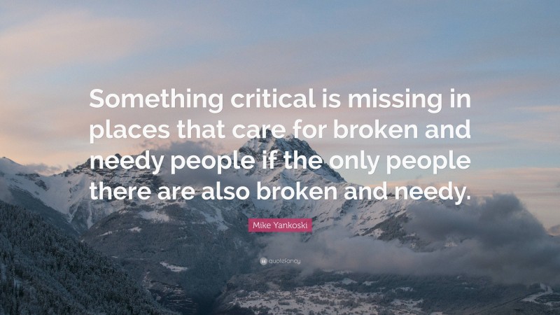 Mike Yankoski Quote: “Something critical is missing in places that care for broken and needy people if the only people there are also broken and needy.”