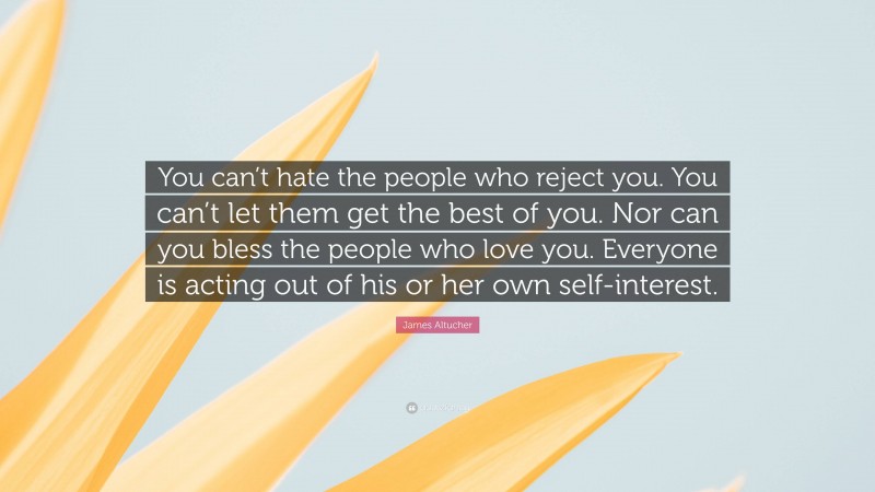 James Altucher Quote: “You can’t hate the people who reject you. You can’t let them get the best of you. Nor can you bless the people who love you. Everyone is acting out of his or her own self-interest.”