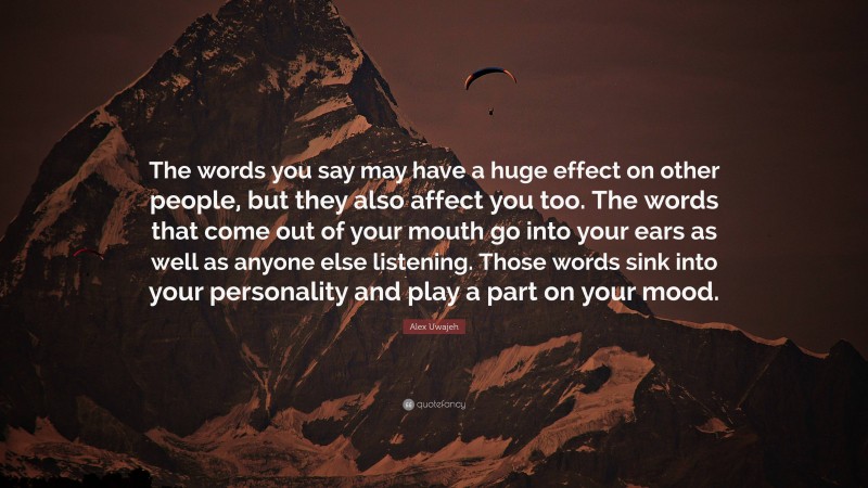 Alex Uwajeh Quote: “The words you say may have a huge effect on other people, but they also affect you too. The words that come out of your mouth go into your ears as well as anyone else listening. Those words sink into your personality and play a part on your mood.”