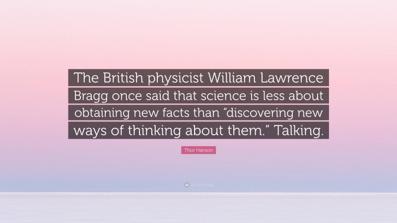 Thor Hanson Quote: “The British physicist William Lawrence Bragg once said that science is less about obtaining new facts than “discovering new ways of thinking about them.” Talking.”