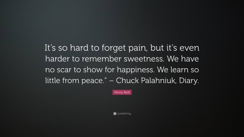 Penny Reid Quote: “It’s so hard to forget pain, but it’s even harder to remember sweetness. We have no scar to show for happiness. We learn so little from peace.” – Chuck Palahniuk, Diary.”