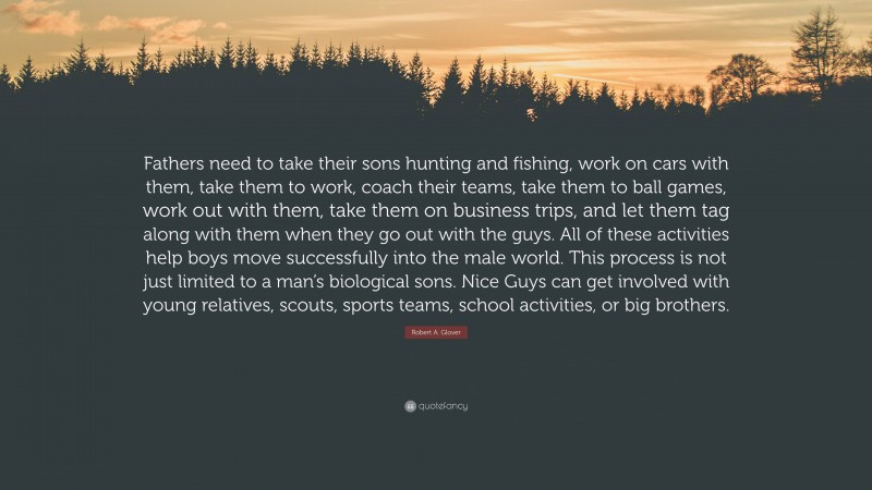 Robert A. Glover Quote: “Fathers need to take their sons hunting and fishing, work on cars with them, take them to work, coach their teams, take them to ball games, work out with them, take them on business trips, and let them tag along with them when they go out with the guys. All of these activities help boys move successfully into the male world. This process is not just limited to a man’s biological sons. Nice Guys can get involved with young relatives, scouts, sports teams, school activities, or big brothers.”