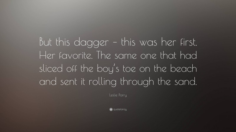 Leslie Parry Quote: “But this dagger – this was her first. Her favorite. The same one that had sliced off the boy’s toe on the beach and sent it rolling through the sand.”