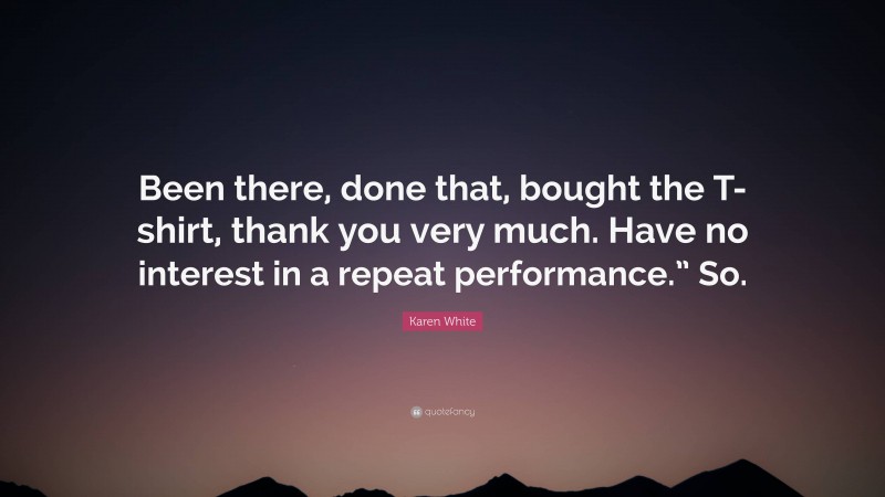 Karen White Quote: “Been there, done that, bought the T-shirt, thank you very much. Have no interest in a repeat performance.” So.”