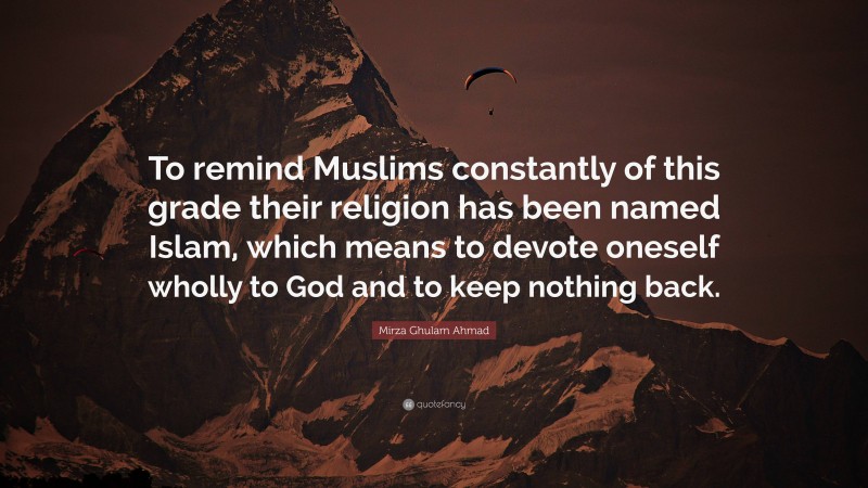 Mirza Ghulam Ahmad Quote: “To remind Muslims constantly of this grade their religion has been named Islam, which means to devote oneself wholly to God and to keep nothing back.”