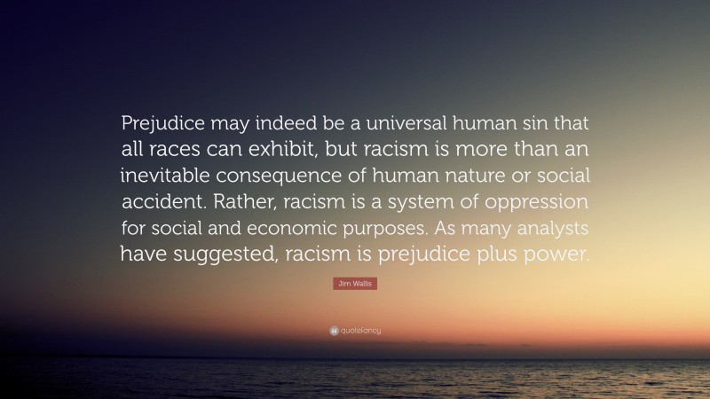 Jim Wallis Quote: “Prejudice may indeed be a universal human sin that all races can exhibit, but racism is more than an inevitable consequence of human nature or social accident. Rather, racism is a system of oppression for social and economic purposes. As many analysts have suggested, racism is prejudice plus power.”