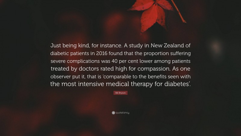Bill Bryson Quote: “Just being kind, for instance. A study in New Zealand of diabetic patients in 2016 found that the proportion suffering severe complications was 40 per cent lower among patients treated by doctors rated high for compassion. As one observer put it, that is ‘comparable to the benefits seen with the most intensive medical therapy for diabetes’.”
