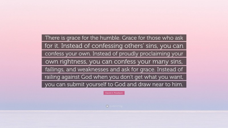 David A. Powlison Quote: “There is grace for the humble. Grace for those who ask for it. Instead of confessing others’ sins, you can confess your own. Instead of proudly proclaiming your own rightness, you can confess your many sins, failings, and weaknesses and ask for grace. Instead of railing against God when you don’t get what you want, you can submit yourself to God and draw near to him.”