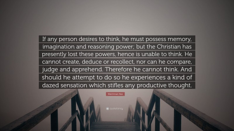 Watchman Nee Quote: “If any person desires to think, he must possess memory, imagination and reasoning power; but the Christian has presently lost these powers, hence is unable to think. He cannot create, deduce or recollect, nor can he compare, judge and apprehend. Therefore he cannot think. And should he attempt to do so he experiences a kind of dazed sensation which stifles any productive thought.”