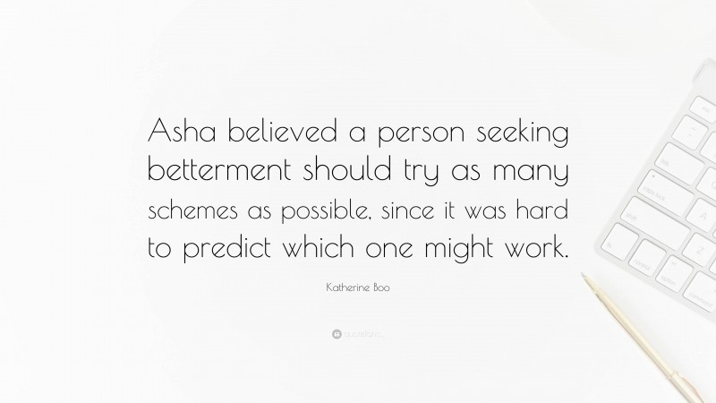Katherine Boo Quote: “Asha believed a person seeking betterment should try as many schemes as possible, since it was hard to predict which one might work.”