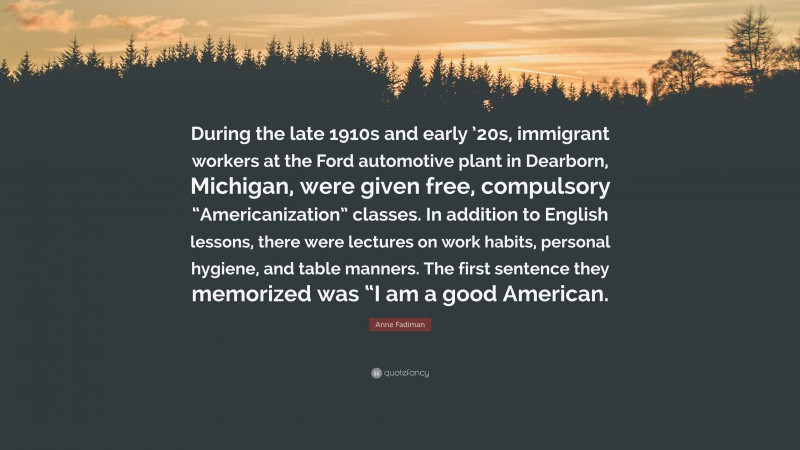 Anne Fadiman Quote: “During the late 1910s and early ’20s, immigrant workers at the Ford automotive plant in Dearborn, Michigan, were given free, compulsory “Americanization” classes. In addition to English lessons, there were lectures on work habits, personal hygiene, and table manners. The first sentence they memorized was “I am a good American.”