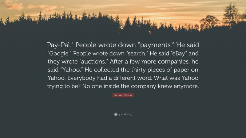 Nicholas Carlson Quote: “Pay-Pal.” People wrote down “payments.” He said “Google.” People wrote down “search.” He said “eBay” and they wrote “auctions.” After a few more companies, he said “Yahoo.” He collected the thirty pieces of paper on Yahoo. Everybody had a different word. What was Yahoo trying to be? No one inside the company knew anymore.”