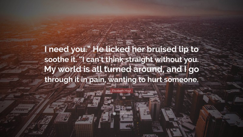 Elizabeth Hoyt Quote: “I need you.” He licked her bruised lip to soothe it. “I can’t think straight without you. My world is all turned around, and I go through it in pain, wanting to hurt someone.”