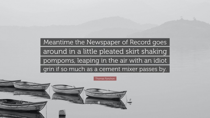 Thomas Pynchon Quote: “Meantime the Newspaper of Record goes around in a little pleated skirt shaking pompoms, leaping in the air with an idiot grin if so much as a cement mixer passes by.”