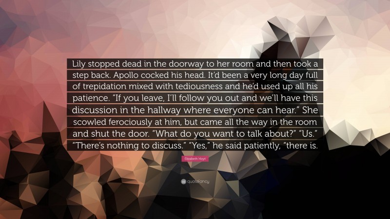 Elizabeth Hoyt Quote: “Lily stopped dead in the doorway to her room and then took a step back. Apollo cocked his head. It’d been a very long day full of trepidation mixed with tediousness and he’d used up all his patience. “If you leave, I’ll follow you out and we’ll have this discussion in the hallway where everyone can hear.” She scowled ferociously at him, but came all the way in the room and shut the door. “What do you want to talk about?” “Us.” “There’s nothing to discuss.” “Yes,” he said patiently, “there is.”