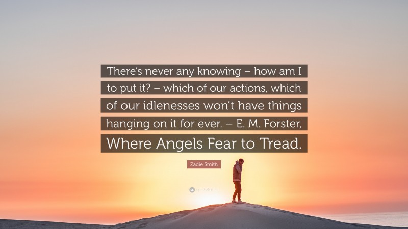 Zadie Smith Quote: “There’s never any knowing – how am I to put it? – which of our actions, which of our idlenesses won’t have things hanging on it for ever. – E. M. Forster, Where Angels Fear to Tread.”