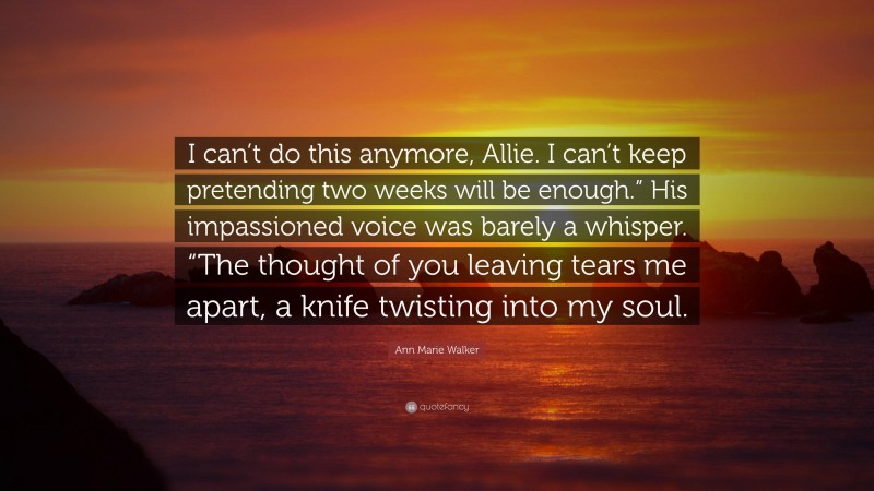Ann Marie Walker Quote: “I can’t do this anymore, Allie. I can’t keep pretending two weeks will be enough.” His impassioned voice was barely a whisper. “The thought of you leaving tears me apart, a knife twisting into my soul.”
