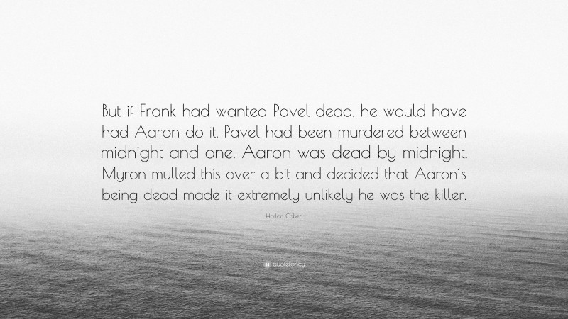 Harlan Coben Quote: “But if Frank had wanted Pavel dead, he would have had Aaron do it. Pavel had been murdered between midnight and one. Aaron was dead by midnight. Myron mulled this over a bit and decided that Aaron’s being dead made it extremely unlikely he was the killer.”