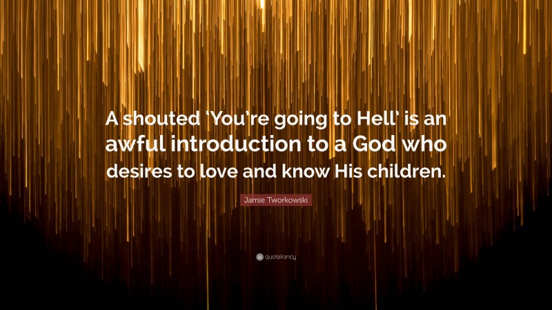 Jamie Tworkowski Quote: “A shouted ‘You’re going to Hell’ is an awful introduction to a God who desires to love and know His children.”