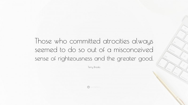 Terry Brooks Quote: “Those who committed atrocities always seemed to do so out of a misconceived sense of righteousness and the greater good.”