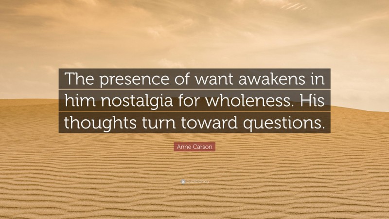 Anne Carson Quote: “The presence of want awakens in him nostalgia for wholeness. His thoughts turn toward questions.”