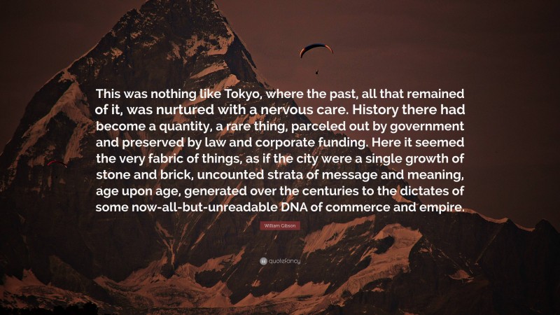 William Gibson Quote: “This was nothing like Tokyo, where the past, all that remained of it, was nurtured with a nervous care. History there had become a quantity, a rare thing, parceled out by government and preserved by law and corporate funding. Here it seemed the very fabric of things, as if the city were a single growth of stone and brick, uncounted strata of message and meaning, age upon age, generated over the centuries to the dictates of some now-all-but-unreadable DNA of commerce and empire.”