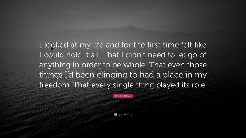 Scott Stabile Quote: “I looked at my life and for the first time felt like I could hold it all. That I didn’t need to let go of anything in order to be whole. That even those things I’d been clinging to had a place in my freedom. That every single thing played its role.”