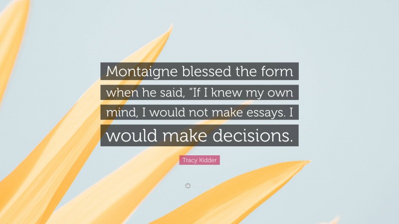 Tracy Kidder Quote: “Montaigne blessed the form when he said, “If I knew my own mind, I would not make essays. I would make decisions.”