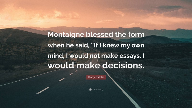 Tracy Kidder Quote: “Montaigne blessed the form when he said, “If I knew my own mind, I would not make essays. I would make decisions.”