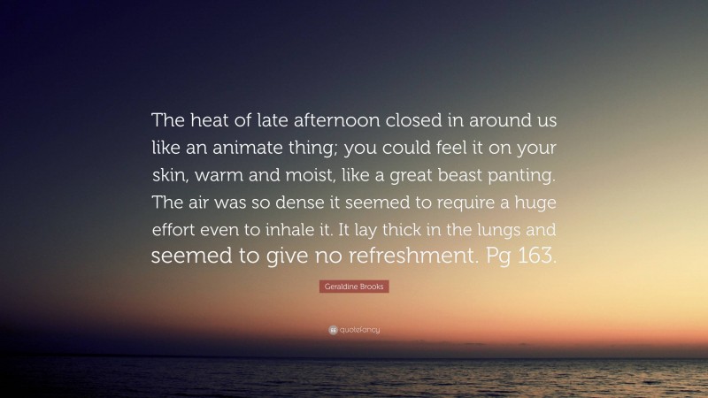 Geraldine Brooks Quote: “The heat of late afternoon closed in around us like an animate thing; you could feel it on your skin, warm and moist, like a great beast panting. The air was so dense it seemed to require a huge effort even to inhale it. It lay thick in the lungs and seemed to give no refreshment. Pg 163.”