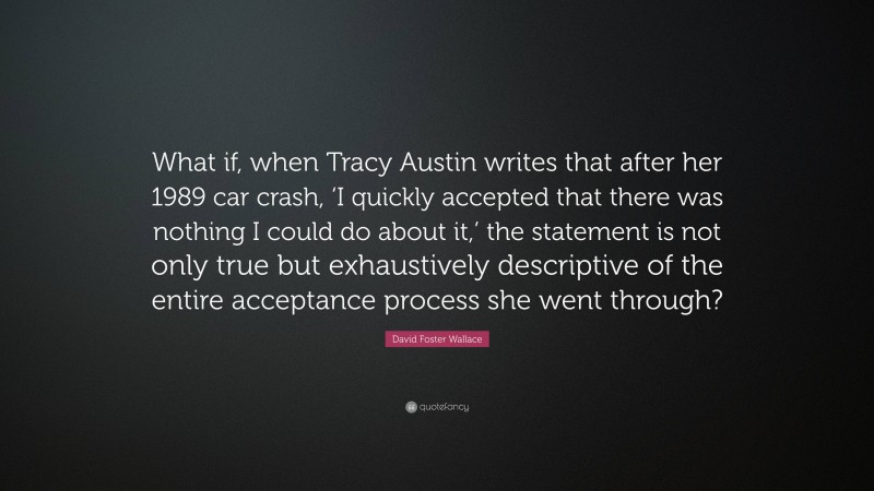 David Foster Wallace Quote: “What if, when Tracy Austin writes that after her 1989 car crash, ‘I quickly accepted that there was nothing I could do about it,’ the statement is not only true but exhaustively descriptive of the entire acceptance process she went through?”