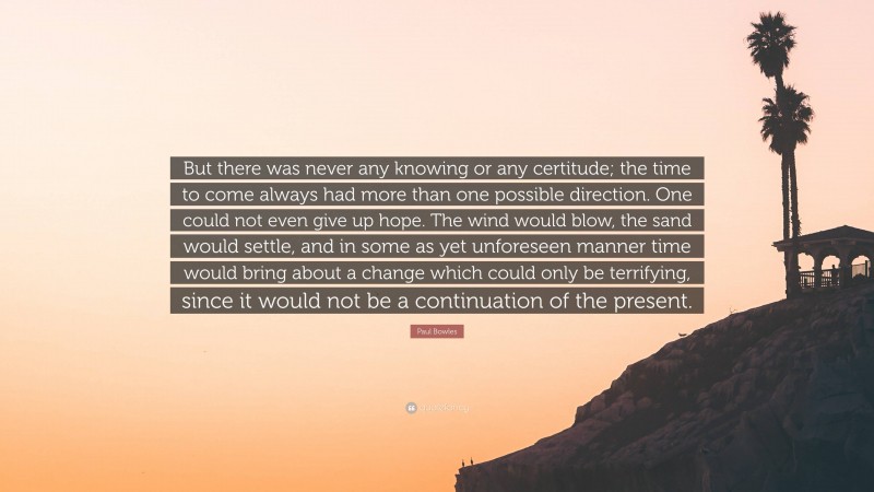 Paul Bowles Quote: “But there was never any knowing or any certitude; the time to come always had more than one possible direction. One could not even give up hope. The wind would blow, the sand would settle, and in some as yet unforeseen manner time would bring about a change which could only be terrifying, since it would not be a continuation of the present.”