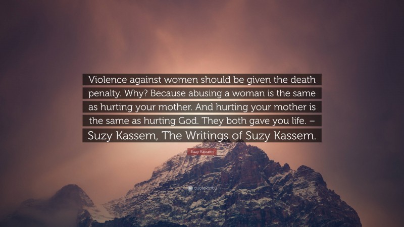 Suzy Kassem Quote: “Violence against women should be given the death penalty. Why? Because abusing a woman is the same as hurting your mother. And hurting your mother is the same as hurting God. They both gave you life. – Suzy Kassem, The Writings of Suzy Kassem.”