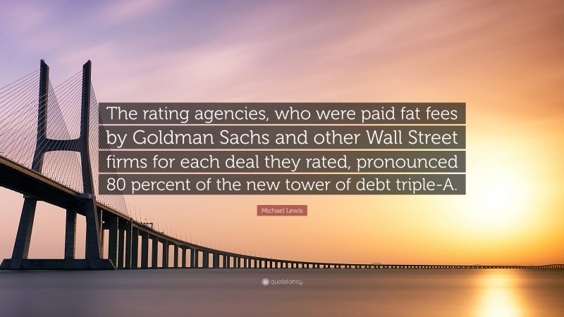 Michael Lewis Quote: “The rating agencies, who were paid fat fees by Goldman Sachs and other Wall Street firms for each deal they rated, pronounced 80 percent of the new tower of debt triple-A.”