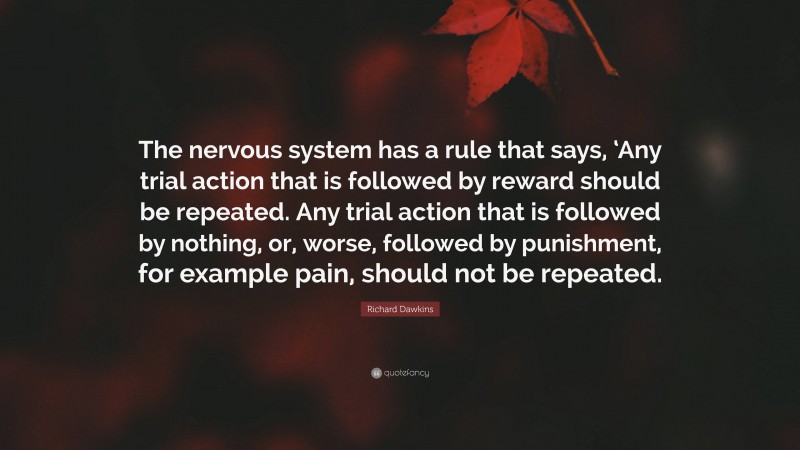 Richard Dawkins Quote: “The nervous system has a rule that says, ‘Any trial action that is followed by reward should be repeated. Any trial action that is followed by nothing, or, worse, followed by punishment, for example pain, should not be repeated.”